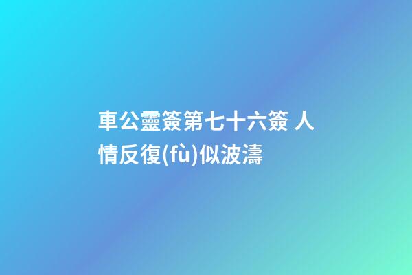 車公靈簽第七十六簽 人情反復(fù)似波濤